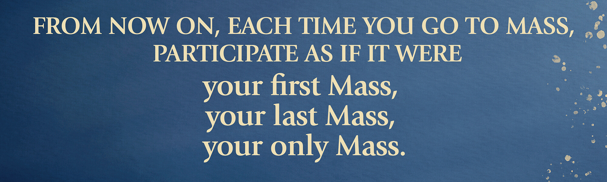 Image of the following text: From now on, each time you go to mass, participate as if it were your first mass, your last mass, your only mass.